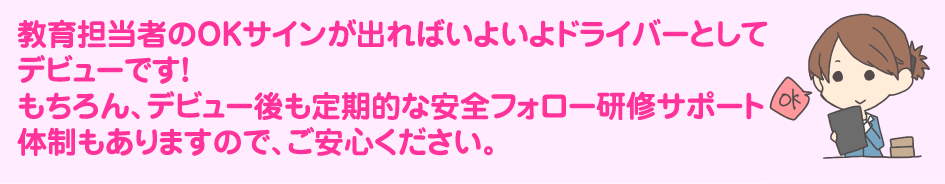 教育担当者のOKサインが出ればいよいよドライバーとしてデビューです!もちろん、デビュー後も定期的な安全フォロー研修サポート体制もありますので、ご安心ください。