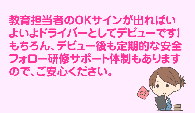 教育担当者のOKサインが出ればいよいよドライバーとしてデビューです!もちろん、デビュー後も定期的な安全フォロー研修サポート体制もありますので、ご安心ください。